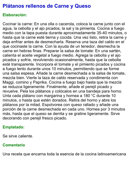 Plátanos rellenos de Carne y Queso  Elaboración:  Cocinar la carne: En una olla o cacerola, coloca la carne junto con el agua, la cebolla y el ajo picados, la sal y la pimienta. Cocina a fuego medio con la tapa puesta durante aproximadamente 35-40 minutos, o hasta que la carne esté tierna y cocida. Una vez listo, retira la carne y deja enfriar antes de desmecharla. Reserva una taza del caldo en el que cocinaste la carne. Con la ayuda de un tenedor, desmecha la carne en hebras finas. Preparar la salsa de tomate: En una sartén, calienta el aceite vegetal a fuego medio. Agrega la cebolla y el ajo picados y sofríe, revolviendo ocasionalmente, hasta que la cebolla esté transparente. Incorpora el tomate y el pimiento picados y cocina a fuego lento durante unos 10 minutos, permitiendo que se forme una salsa espesa. Añade la carne desmechada a la salsa de tomate, mezcla bien. Vierte la taza de caldo reservada y condimenta con Maggi, comino y Paprika. Cocina a fuego bajo hasta que la mezcla se reduzca ligeramente. Finalmente, añade el perejil picado y revuelve. Pela los plátanos y colócalos en una bandeja para horno. Unta cada plátano con margarina y hornea a 180 °C durante 10 minutos, o hasta que estén dorados. Retira del horno y abre los plátanos por la mitad. Espolvorea con queso rallado y añade una porción de la carne desmechada en cada uno. Hornea por 3 minutos más, hasta que el queso se derrita y se gratine ligeramente. Sirve decorando con perejil fresco picado.  Emplatado:  Se sirve caliente.   Comentario  Una receta que encarna toda la esencia de la cocina latinoamericana