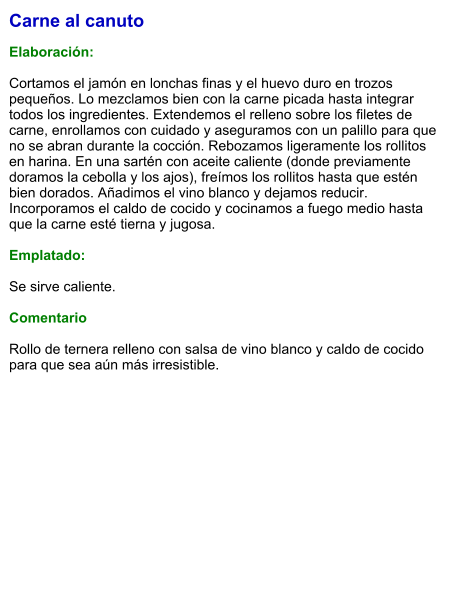 Carne al canuto  Elaboración:  Cortamos el jamón en lonchas finas y el huevo duro en trozos pequeños. Lo mezclamos bien con la carne picada hasta integrar todos los ingredientes. Extendemos el relleno sobre los filetes de carne, enrollamos con cuidado y aseguramos con un palillo para que no se abran durante la cocción. Rebozamos ligeramente los rollitos en harina. En una sartén con aceite caliente (donde previamente doramos la cebolla y los ajos), freímos los rollitos hasta que estén bien dorados. Añadimos el vino blanco y dejamos reducir. Incorporamos el caldo de cocido y cocinamos a fuego medio hasta que la carne esté tierna y jugosa.  Emplatado:  Se sirve caliente.   Comentario  Rollo de ternera relleno con salsa de vino blanco y caldo de cocido para que sea aún más irresistible.
