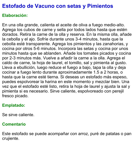 Estofado de Vacuno con setas y Pimientos  Elaboración:  En una olla grande, calienta el aceite de oliva a fuego medio-alto. Agrega los cubos de carne y sella por todos lados hasta que estén dorados. Retira la carne de la olla y reserva. En la misma olla, añade la cebolla y el ajo. Sofríe durante unos 3-4 minutos, hasta que la cebolla esté transparente. Agrega los pimientos y las zanahorias, y cocina por otros 5-6 minutos. Incorpora las setas y cocina por unos minutos hasta que se ablanden. Añade los tomates picados y cocina por 2-3 minutos más. Vuelve a añadir la carne a la olla. Agrega el caldo de carne, la hoja de laurel, el tomillo, sal y pimienta al gusto. Lleva a ebullición, luego reduce el fuego a bajo, tapa la olla y deja cocinar a fuego lento durante aproximadamente 1.5 a 2 horas, o hasta que la carne esté tierna. Si deseas un estofado más espeso, puedes espolvorear la harina en este momento y mezclar bien. Una vez que el estofado esté listo, retira la hoja de laurel y ajusta la sal y pimienta si es necesario. Sirve caliente, espolvoreado con perejil fresco picado.  Emplatado:  Se sirve caliente.   Comentario  Este estofado se puede acompañar con arroz, puré de patatas o pan crujiente.