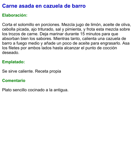 Carne asada en cazuela de barro  Elaboración:  Corta el solomillo en porciones. Mezcla jugo de limón, aceite de oliva, cebolla picada, ajo triturado, sal y pimienta, y frota esta mezcla sobre los trozos de carne. Deja marinar durante 15 minutos para que absorban bien los sabores. Mientras tanto, calienta una cazuela de barro a fuego medio y añade un poco de aceite para engrasarlo. Asa los filetes por ambos lados hasta alcanzar el punto de cocción deseado.  Emplatado:  Se sirve caliente. Receta propia  Comentario  Plato sencillo cocinado a la antigua.