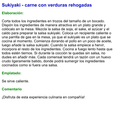 Sukiyaki - carne con verduras rehogadas  Elaboración:  Corta todos los ingredientes en trozos del tamaño de un bocado. Dispón los ingredientes de manera atractiva en un plato grande y colócalo en la mesa. Mezcla la salsa de soja, el sake, el azúcar y el caldo para preparar la salsa sukiyaki. Coloca un recipiente caliente o una parrilla de gas en la mesa, ya que el sukiyaki es un plato que se cocina al momento. Comienza dorando el pollo en un poco de aceite, luego añade la salsa sukiyaki. Cuando la salsa empiece a hervir, incorpora el resto de los ingredientes. Cocina a fuego lento hasta que todos estén tiernos. Si durante la cocción te quedas sin salsa, no dudes en añadir más. Cada comensal tendrá un tazón con un huevo crudo ligeramente batido, donde podrá sumergir los ingredientes cocinados como si fuera una salsa.   Emplatado:  Se sirve caliente.   Comentario  ¡Disfruta de esta experiencia culinaria en compañía!
