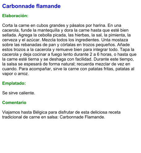 Carbonnade flamande  Elaboración:  Corta la carne en cubos grandes y pásalos por harina. En una cacerola, funde la mantequilla y dora la carne hasta que esté bien sellada. Agrega la cebolla picada, las hierbas, la sal, la pimienta, la cerveza y el azúcar. Mezcla todos los ingredientes. Unta mostaza sobre las rebanadas de pan y córtalas en trozos pequeños. Añade estos trozos a la cacerola y remueve bien para integrar todo. Tapa la cacerola y deja cocinar a fuego lento durante 2 a 6 horas, o hasta que la carne esté tierna y se deshaga con facilidad. Durante este tiempo, la salsa se espesará de forma natural; recuerda mezclar de vez en cuando. Para acompañar, sirve la carne con patatas fritas, patatas al vapor o arroz.  Emplatado:  Se sirve caliente.   Comentario  Viajamos hasta Bélgica para disfrutar de esta deliciosa receta tradicional de carne en salsa: Carbonnade Flamande.