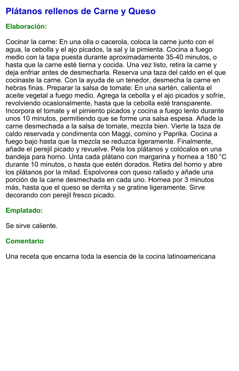 Plátanos rellenos de Carne y Queso  Elaboración:  Cocinar la carne: En una olla o cacerola, coloca la carne junto con el agua, la cebolla y el ajo picados, la sal y la pimienta. Cocina a fuego medio con la tapa puesta durante aproximadamente 35-40 minutos, o hasta que la carne esté tierna y cocida. Una vez listo, retira la carne y deja enfriar antes de desmecharla. Reserva una taza del caldo en el que cocinaste la carne. Con la ayuda de un tenedor, desmecha la carne en hebras finas. Preparar la salsa de tomate: En una sartén, calienta el aceite vegetal a fuego medio. Agrega la cebolla y el ajo picados y sofríe, revolviendo ocasionalmente, hasta que la cebolla esté transparente. Incorpora el tomate y el pimiento picados y cocina a fuego lento durante unos 10 minutos, permitiendo que se forme una salsa espesa. Añade la carne desmechada a la salsa de tomate, mezcla bien. Vierte la taza de caldo reservada y condimenta con Maggi, comino y Paprika. Cocina a fuego bajo hasta que la mezcla se reduzca ligeramente. Finalmente, añade el perejil picado y revuelve. Pela los plátanos y colócalos en una bandeja para horno. Unta cada plátano con margarina y hornea a 180 °C durante 10 minutos, o hasta que estén dorados. Retira del horno y abre los plátanos por la mitad. Espolvorea con queso rallado y añade una porción de la carne desmechada en cada uno. Hornea por 3 minutos más, hasta que el queso se derrita y se gratine ligeramente. Sirve decorando con perejil fresco picado.  Emplatado:  Se sirve caliente.   Comentario  Una receta que encarna toda la esencia de la cocina latinoamericana