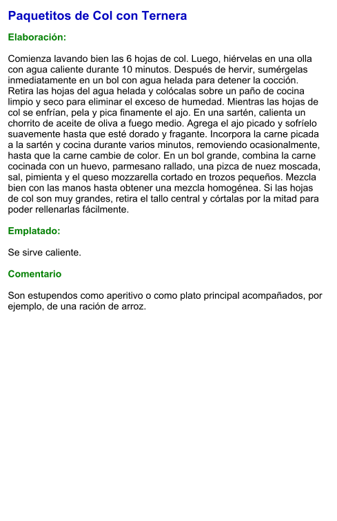 Paquetitos de Col con Ternera  Elaboración:  Comienza lavando bien las 6 hojas de col. Luego, hiérvelas en una olla con agua caliente durante 10 minutos. Después de hervir, sumérgelas inmediatamente en un bol con agua helada para detener la cocción. Retira las hojas del agua helada y colócalas sobre un paño de cocina limpio y seco para eliminar el exceso de humedad. Mientras las hojas de col se enfrían, pela y pica finamente el ajo. En una sartén, calienta un chorrito de aceite de oliva a fuego medio. Agrega el ajo picado y sofríelo suavemente hasta que esté dorado y fragante. Incorpora la carne picada a la sartén y cocina durante varios minutos, removiendo ocasionalmente, hasta que la carne cambie de color. En un bol grande, combina la carne cocinada con un huevo, parmesano rallado, una pizca de nuez moscada, sal, pimienta y el queso mozzarella cortado en trozos pequeños. Mezcla bien con las manos hasta obtener una mezcla homogénea. Si las hojas de col son muy grandes, retira el tallo central y córtalas por la mitad para poder rellenarlas fácilmente.  Emplatado:  Se sirve caliente.   Comentario  Son estupendos como aperitivo o como plato principal acompañados, por ejemplo, de una ración de arroz.