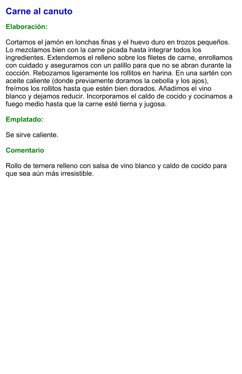 Carne al canuto  Elaboración:  Cortamos el jamón en lonchas finas y el huevo duro en trozos pequeños. Lo mezclamos bien con la carne picada hasta integrar todos los ingredientes. Extendemos el relleno sobre los filetes de carne, enrollamos con cuidado y aseguramos con un palillo para que no se abran durante la cocción. Rebozamos ligeramente los rollitos en harina. En una sartén con aceite caliente (donde previamente doramos la cebolla y los ajos), freímos los rollitos hasta que estén bien dorados. Añadimos el vino blanco y dejamos reducir. Incorporamos el caldo de cocido y cocinamos a fuego medio hasta que la carne esté tierna y jugosa.  Emplatado:  Se sirve caliente.   Comentario  Rollo de ternera relleno con salsa de vino blanco y caldo de cocido para que sea aún más irresistible.