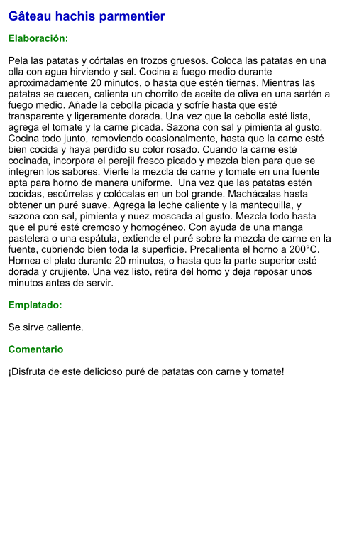 Gâteau hachis parmentier  Elaboración:  Pela las patatas y córtalas en trozos gruesos. Coloca las patatas en una olla con agua hirviendo y sal. Cocina a fuego medio durante aproximadamente 20 minutos, o hasta que estén tiernas. Mientras las patatas se cuecen, calienta un chorrito de aceite de oliva en una sartén a fuego medio. Añade la cebolla picada y sofríe hasta que esté transparente y ligeramente dorada. Una vez que la cebolla esté lista, agrega el tomate y la carne picada. Sazona con sal y pimienta al gusto. Cocina todo junto, removiendo ocasionalmente, hasta que la carne esté bien cocida y haya perdido su color rosado. Cuando la carne esté cocinada, incorpora el perejil fresco picado y mezcla bien para que se integren los sabores. Vierte la mezcla de carne y tomate en una fuente apta para horno de manera uniforme.  Una vez que las patatas estén cocidas, escúrrelas y colócalas en un bol grande. Machácalas hasta obtener un puré suave. Agrega la leche caliente y la mantequilla, y sazona con sal, pimienta y nuez moscada al gusto. Mezcla todo hasta que el puré esté cremoso y homogéneo. Con ayuda de una manga pastelera o una espátula, extiende el puré sobre la mezcla de carne en la fuente, cubriendo bien toda la superficie. Precalienta el horno a 200°C. Hornea el plato durante 20 minutos, o hasta que la parte superior esté dorada y crujiente. Una vez listo, retira del horno y deja reposar unos minutos antes de servir.   Emplatado:  Se sirve caliente.   Comentario  ¡Disfruta de este delicioso puré de patatas con carne y tomate!