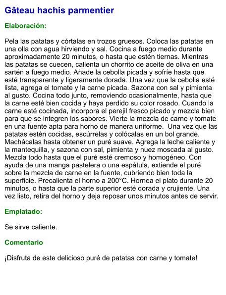 Gâteau hachis parmentier  Elaboración:  Pela las patatas y córtalas en trozos gruesos. Coloca las patatas en una olla con agua hirviendo y sal. Cocina a fuego medio durante aproximadamente 20 minutos, o hasta que estén tiernas. Mientras las patatas se cuecen, calienta un chorrito de aceite de oliva en una sartén a fuego medio. Añade la cebolla picada y sofríe hasta que esté transparente y ligeramente dorada. Una vez que la cebolla esté lista, agrega el tomate y la carne picada. Sazona con sal y pimienta al gusto. Cocina todo junto, removiendo ocasionalmente, hasta que la carne esté bien cocida y haya perdido su color rosado. Cuando la carne esté cocinada, incorpora el perejil fresco picado y mezcla bien para que se integren los sabores. Vierte la mezcla de carne y tomate en una fuente apta para horno de manera uniforme.  Una vez que las patatas estén cocidas, escúrrelas y colócalas en un bol grande. Machácalas hasta obtener un puré suave. Agrega la leche caliente y la mantequilla, y sazona con sal, pimienta y nuez moscada al gusto. Mezcla todo hasta que el puré esté cremoso y homogéneo. Con ayuda de una manga pastelera o una espátula, extiende el puré sobre la mezcla de carne en la fuente, cubriendo bien toda la superficie. Precalienta el horno a 200°C. Hornea el plato durante 20 minutos, o hasta que la parte superior esté dorada y crujiente. Una vez listo, retira del horno y deja reposar unos minutos antes de servir.   Emplatado:  Se sirve caliente.   Comentario  ¡Disfruta de este delicioso puré de patatas con carne y tomate!