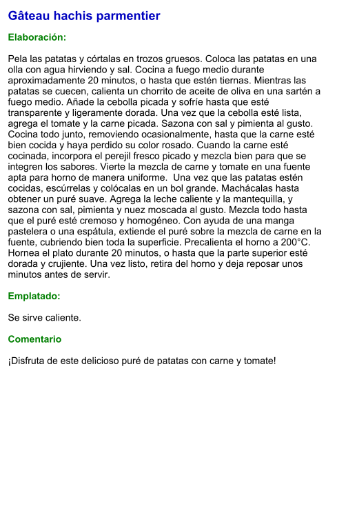 Gâteau hachis parmentier  Elaboración:  Pela las patatas y córtalas en trozos gruesos. Coloca las patatas en una olla con agua hirviendo y sal. Cocina a fuego medio durante aproximadamente 20 minutos, o hasta que estén tiernas. Mientras las patatas se cuecen, calienta un chorrito de aceite de oliva en una sartén a fuego medio. Añade la cebolla picada y sofríe hasta que esté transparente y ligeramente dorada. Una vez que la cebolla esté lista, agrega el tomate y la carne picada. Sazona con sal y pimienta al gusto. Cocina todo junto, removiendo ocasionalmente, hasta que la carne esté bien cocida y haya perdido su color rosado. Cuando la carne esté cocinada, incorpora el perejil fresco picado y mezcla bien para que se integren los sabores. Vierte la mezcla de carne y tomate en una fuente apta para horno de manera uniforme.  Una vez que las patatas estén cocidas, escúrrelas y colócalas en un bol grande. Machácalas hasta obtener un puré suave. Agrega la leche caliente y la mantequilla, y sazona con sal, pimienta y nuez moscada al gusto. Mezcla todo hasta que el puré esté cremoso y homogéneo. Con ayuda de una manga pastelera o una espátula, extiende el puré sobre la mezcla de carne en la fuente, cubriendo bien toda la superficie. Precalienta el horno a 200°C. Hornea el plato durante 20 minutos, o hasta que la parte superior esté dorada y crujiente. Una vez listo, retira del horno y deja reposar unos minutos antes de servir.   Emplatado:  Se sirve caliente.   Comentario  ¡Disfruta de este delicioso puré de patatas con carne y tomate!
