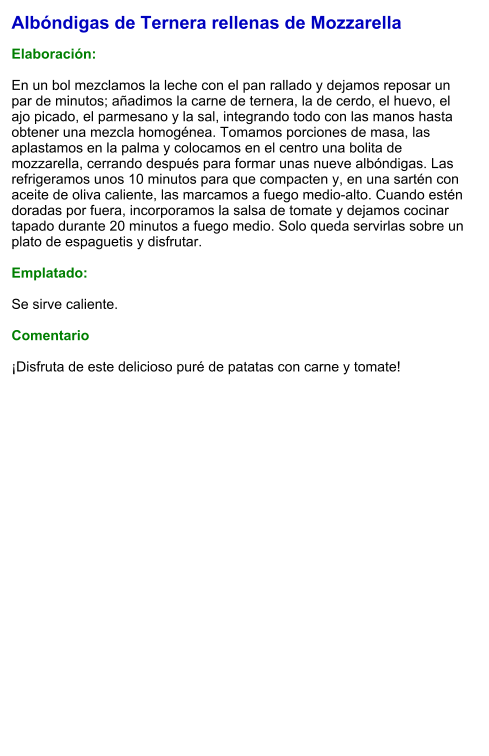 Albóndigas de Ternera rellenas de Mozzarella  Elaboración:  En un bol mezclamos la leche con el pan rallado y dejamos reposar un par de minutos; añadimos la carne de ternera, la de cerdo, el huevo, el ajo picado, el parmesano y la sal, integrando todo con las manos hasta obtener una mezcla homogénea. Tomamos porciones de masa, las aplastamos en la palma y colocamos en el centro una bolita de mozzarella, cerrando después para formar unas nueve albóndigas. Las refrigeramos unos 10 minutos para que compacten y, en una sartén con aceite de oliva caliente, las marcamos a fuego medio-alto. Cuando estén doradas por fuera, incorporamos la salsa de tomate y dejamos cocinar tapado durante 20 minutos a fuego medio. Solo queda servirlas sobre un plato de espaguetis y disfrutar.  Emplatado:  Se sirve caliente.   Comentario  ¡Disfruta de este delicioso puré de patatas con carne y tomate!