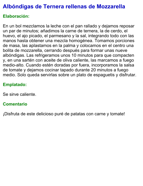 Albóndigas de Ternera rellenas de Mozzarella  Elaboración:  En un bol mezclamos la leche con el pan rallado y dejamos reposar un par de minutos; añadimos la carne de ternera, la de cerdo, el huevo, el ajo picado, el parmesano y la sal, integrando todo con las manos hasta obtener una mezcla homogénea. Tomamos porciones de masa, las aplastamos en la palma y colocamos en el centro una bolita de mozzarella, cerrando después para formar unas nueve albóndigas. Las refrigeramos unos 10 minutos para que compacten y, en una sartén con aceite de oliva caliente, las marcamos a fuego medio-alto. Cuando estén doradas por fuera, incorporamos la salsa de tomate y dejamos cocinar tapado durante 20 minutos a fuego medio. Solo queda servirlas sobre un plato de espaguetis y disfrutar.  Emplatado:  Se sirve caliente.   Comentario  ¡Disfruta de este delicioso puré de patatas con carne y tomate!