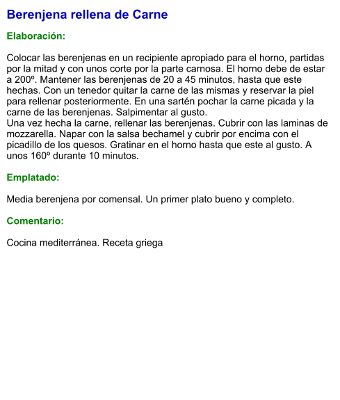 Berenjena rellena de Carne  Elaboración:  Colocar las berenjenas en un recipiente apropiado para el horno, partidas por la mitad y con unos corte por la parte carnosa. El horno debe de estar a 200º. Mantener las berenjenas de 20 a 45 minutos, hasta que este hechas. Con un tenedor quitar la carne de las mismas y reservar la piel para rellenar posteriormente. En una sartén pochar la carne picada y la carne de las berenjenas. Salpimentar al gusto. Una vez hecha la carne, rellenar las berenjenas. Cubrir con las laminas de mozzarella. Napar con la salsa bechamel y cubrir por encima con el picadillo de los quesos. Gratinar en el horno hasta que este al gusto. A unos 160º durante 10 minutos.  Emplatado:  Media berenjena por comensal. Un primer plato bueno y completo.  Comentario:  Cocina mediterránea. Receta griega