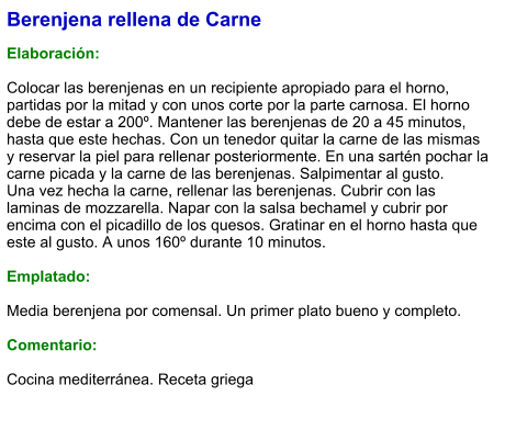 Berenjena rellena de Carne  Elaboración:  Colocar las berenjenas en un recipiente apropiado para el horno, partidas por la mitad y con unos corte por la parte carnosa. El horno debe de estar a 200º. Mantener las berenjenas de 20 a 45 minutos, hasta que este hechas. Con un tenedor quitar la carne de las mismas y reservar la piel para rellenar posteriormente. En una sartén pochar la carne picada y la carne de las berenjenas. Salpimentar al gusto. Una vez hecha la carne, rellenar las berenjenas. Cubrir con las laminas de mozzarella. Napar con la salsa bechamel y cubrir por encima con el picadillo de los quesos. Gratinar en el horno hasta que este al gusto. A unos 160º durante 10 minutos.  Emplatado:  Media berenjena por comensal. Un primer plato bueno y completo.  Comentario:  Cocina mediterránea. Receta griega