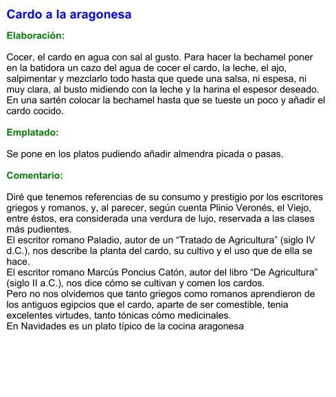 Cardo a la aragonesa  Elaboración:  Cocer, el cardo en agua con sal al gusto. Para hacer la bechamel poner en la batidora un cazo del agua de cocer el cardo, la leche, el ajo, salpimentar y mezclarlo todo hasta que quede una salsa, ni espesa, ni muy clara, al busto midiendo con la leche y la harina el espesor deseado. En una sartén colocar la bechamel hasta que se tueste un poco y añadir el cardo cocido.  Emplatado:  Se pone en los platos pudiendo añadir almendra picada o pasas.  Comentario:  Diré que tenemos referencias de su consumo y prestigio por los escritores griegos y romanos, y, al parecer, según cuenta Plinio Veronés, el Viejo, entre éstos, era considerada una verdura de lujo, reservada a las clases más pudientes. El escritor romano Paladio, autor de un “Tratado de Agricultura” (siglo IV d.C.), nos describe la planta del cardo, su cultivo y el uso que de ella se hace. El escritor romano Marcús Poncius Catón, autor del libro “De Agricultura” (siglo II a.C.), nos dice cómo se cultivan y comen los cardos. Pero no nos olvidemos que tanto griegos como romanos aprendieron de los antiguos egipcios que el cardo, aparte de ser comestible, tenia excelentes virtudes, tanto tónicas cómo medicinales. En Navidades es un plato típico de la cocina aragonesa