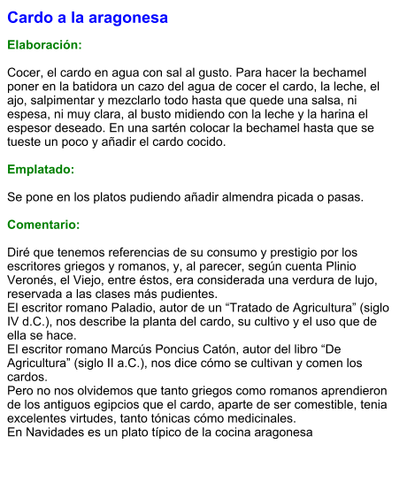 Cardo a la aragonesa  Elaboración:  Cocer, el cardo en agua con sal al gusto. Para hacer la bechamel poner en la batidora un cazo del agua de cocer el cardo, la leche, el ajo, salpimentar y mezclarlo todo hasta que quede una salsa, ni espesa, ni muy clara, al busto midiendo con la leche y la harina el espesor deseado. En una sartén colocar la bechamel hasta que se tueste un poco y añadir el cardo cocido.  Emplatado:  Se pone en los platos pudiendo añadir almendra picada o pasas.  Comentario:  Diré que tenemos referencias de su consumo y prestigio por los escritores griegos y romanos, y, al parecer, según cuenta Plinio Veronés, el Viejo, entre éstos, era considerada una verdura de lujo, reservada a las clases más pudientes. El escritor romano Paladio, autor de un “Tratado de Agricultura” (siglo IV d.C.), nos describe la planta del cardo, su cultivo y el uso que de ella se hace. El escritor romano Marcús Poncius Catón, autor del libro “De Agricultura” (siglo II a.C.), nos dice cómo se cultivan y comen los cardos. Pero no nos olvidemos que tanto griegos como romanos aprendieron de los antiguos egipcios que el cardo, aparte de ser comestible, tenia excelentes virtudes, tanto tónicas cómo medicinales. En Navidades es un plato típico de la cocina aragonesa