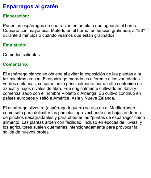 Espárragos al gratén  Elaboración:  Poner los espárragos de una ración en un plato que aguante el horno. Cubierto con mayonesa. Meterlo en el horno, en función gratinado, a 180º durante 3 minutos o cuando veamos que están gratinados.  Emplatado:  Comerlos calientes  Comentario:  El espárrago blanco se obtiene al evitar la exposición de las plantas a la luz mientras crecen. El espárrago morado es diferente a las variedades verdes o blancas, se caracteriza principalmente por un alto contenido en azúcar y bajos niveles de fibra. Fue originalmente cultivado en Italia y comercializado con el nombre Violetto d'Albenga. Su cultivo continuó en países europeos y saltó a América, Asia y Nueva Zelanda.  El espárrago silvestre (espárrago triguero) se usa en el Mediterráneo como seto para delimitar las parcelas aprovechando sus hojas en forma de pinchos desagradables y para obtener las "puntas de espárrago" como alimento. Las plantas arden con facilidad, incluso en épocas de lluvias, y los agricultores suelen quemarlas intencionadamente para provocar la salida de nuevos brotes.