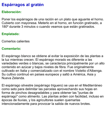 Espárragos al gratén  Elaboración:  Poner los espárragos de una ración en un plato que aguante el horno. Cubierto con mayonesa. Meterlo en el horno, en función gratinado, a 180º durante 3 minutos o cuando veamos que están gratinados.  Emplatado:  Comerlos calientes  Comentario:  El espárrago blanco se obtiene al evitar la exposición de las plantas a la luz mientras crecen. El espárrago morado es diferente a las variedades verdes o blancas, se caracteriza principalmente por un alto contenido en azúcar y bajos niveles de fibra. Fue originalmente cultivado en Italia y comercializado con el nombre Violetto d'Albenga. Su cultivo continuó en países europeos y saltó a América, Asia y Nueva Zelanda.  El espárrago silvestre (espárrago triguero) se usa en el Mediterráneo como seto para delimitar las parcelas aprovechando sus hojas en forma de pinchos desagradables y para obtener las "puntas de espárrago" como alimento. Las plantas arden con facilidad, incluso en épocas de lluvias, y los agricultores suelen quemarlas intencionadamente para provocar la salida de nuevos brotes.