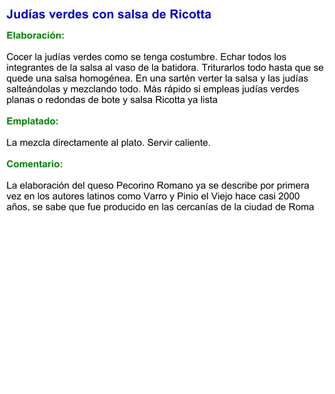 Judías verdes con salsa de Ricotta  Elaboración:  Cocer la judías verdes como se tenga costumbre. Echar todos los integrantes de la salsa al vaso de la batidora. Triturarlos todo hasta que se quede una salsa homogénea. En una sartén verter la salsa y las judías salteándolas y mezclando todo. Más rápido si empleas judías verdes planas o redondas de bote y salsa Ricotta ya lista  Emplatado:  La mezcla directamente al plato. Servir caliente.  Comentario:  La elaboración del queso Pecorino Romano ya se describe por primera vez en los autores latinos como Varro y Pinio el Viejo hace casi 2000 años, se sabe que fue producido en las cercanías de la ciudad de Roma