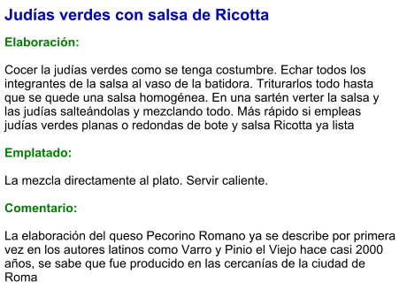Judías verdes con salsa de Ricotta  Elaboración:  Cocer la judías verdes como se tenga costumbre. Echar todos los integrantes de la salsa al vaso de la batidora. Triturarlos todo hasta que se quede una salsa homogénea. En una sartén verter la salsa y las judías salteándolas y mezclando todo. Más rápido si empleas judías verdes planas o redondas de bote y salsa Ricotta ya lista  Emplatado:  La mezcla directamente al plato. Servir caliente.  Comentario:  La elaboración del queso Pecorino Romano ya se describe por primera vez en los autores latinos como Varro y Pinio el Viejo hace casi 2000 años, se sabe que fue producido en las cercanías de la ciudad de Roma