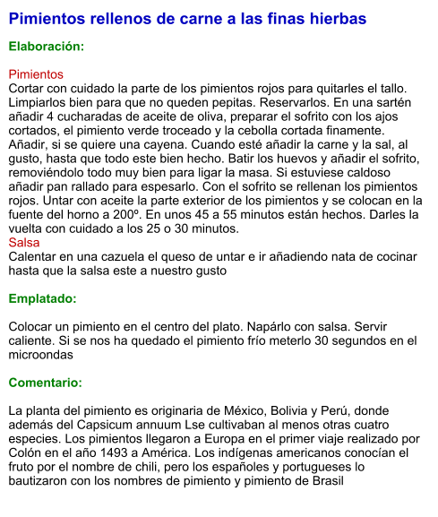 Pimientos rellenos de carne a las finas hierbas  Elaboración:  Pimientos Cortar con cuidado la parte de los pimientos rojos para quitarles el tallo. Limpiarlos bien para que no queden pepitas. Reservarlos. En una sartén añadir 4 cucharadas de aceite de oliva, preparar el sofrito con los ajos cortados, el pimiento verde troceado y la cebolla cortada finamente. Añadir, si se quiere una cayena. Cuando esté añadir la carne y la sal, al gusto, hasta que todo este bien hecho. Batir los huevos y añadir el sofrito, removiéndolo todo muy bien para ligar la masa. Si estuviese caldoso añadir pan rallado para espesarlo. Con el sofrito se rellenan los pimientos rojos. Untar con aceite la parte exterior de los pimientos y se colocan en la fuente del horno a 200º. En unos 45 a 55 minutos están hechos. Darles la vuelta con cuidado a los 25 o 30 minutos. Salsa Calentar en una cazuela el queso de untar e ir añadiendo nata de cocinar hasta que la salsa este a nuestro gusto  Emplatado:  Colocar un pimiento en el centro del plato. Napárlo con salsa. Servir caliente. Si se nos ha quedado el pimiento frío meterlo 30 segundos en el microondas  Comentario:  La planta del pimiento es originaria de México, Bolivia y Perú, donde además del Capsicum annuum Lse cultivaban al menos otras cuatro especies. Los pimientos llegaron a Europa en el primer viaje realizado por Colón en el año 1493 a América. Los indígenas americanos conocían el fruto por el nombre de chili, pero los españoles y portugueses lo bautizaron con los nombres de pimiento y pimiento de Brasil