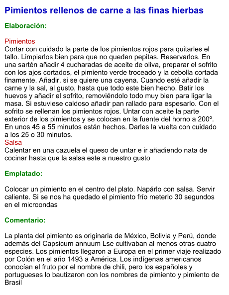 Pimientos rellenos de carne a las finas hierbas  Elaboración:  Pimientos Cortar con cuidado la parte de los pimientos rojos para quitarles el tallo. Limpiarlos bien para que no queden pepitas. Reservarlos. En una sartén añadir 4 cucharadas de aceite de oliva, preparar el sofrito con los ajos cortados, el pimiento verde troceado y la cebolla cortada finamente. Añadir, si se quiere una cayena. Cuando esté añadir la carne y la sal, al gusto, hasta que todo este bien hecho. Batir los huevos y añadir el sofrito, removiéndolo todo muy bien para ligar la masa. Si estuviese caldoso añadir pan rallado para espesarlo. Con el sofrito se rellenan los pimientos rojos. Untar con aceite la parte exterior de los pimientos y se colocan en la fuente del horno a 200º. En unos 45 a 55 minutos están hechos. Darles la vuelta con cuidado a los 25 o 30 minutos. Salsa Calentar en una cazuela el queso de untar e ir añadiendo nata de cocinar hasta que la salsa este a nuestro gusto  Emplatado:  Colocar un pimiento en el centro del plato. Napárlo con salsa. Servir caliente. Si se nos ha quedado el pimiento frío meterlo 30 segundos en el microondas  Comentario:  La planta del pimiento es originaria de México, Bolivia y Perú, donde además del Capsicum annuum Lse cultivaban al menos otras cuatro especies. Los pimientos llegaron a Europa en el primer viaje realizado por Colón en el año 1493 a América. Los indígenas americanos conocían el fruto por el nombre de chili, pero los españoles y portugueses lo bautizaron con los nombres de pimiento y pimiento de Brasil