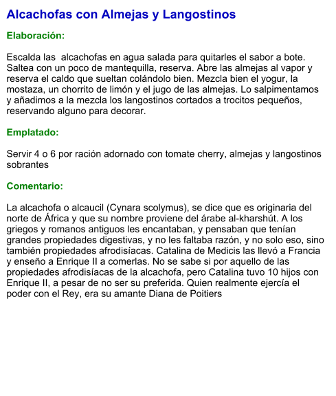 Alcachofas con Almejas y Langostinos  Elaboración:  Escalda las  alcachofas en agua salada para quitarles el sabor a bote. Saltea con un poco de mantequilla, reserva. Abre las almejas al vapor y reserva el caldo que sueltan colándolo bien. Mezcla bien el yogur, la mostaza, un chorrito de limón y el jugo de las almejas. Lo salpimentamos y añadimos a la mezcla los langostinos cortados a trocitos pequeños, reservando alguno para decorar.  Emplatado:  Servir 4 o 6 por ración adornado con tomate cherry, almejas y langostinos sobrantes  Comentario:  La alcachofa o alcaucil (Cynara scolymus), se dice que es originaria del norte de África y que su nombre proviene del árabe al-kharshút. A los griegos y romanos antiguos les encantaban, y pensaban que tenían grandes propiedades digestivas, y no les faltaba razón, y no solo eso, sino también propiedades afrodisíacas. Catalina de Medicis las llevó a Francia y enseño a Enrique II a comerlas. No se sabe si por aquello de las propiedades afrodisíacas de la alcachofa, pero Catalina tuvo 10 hijos con Enrique II, a pesar de no ser su preferida. Quien realmente ejercía el poder con el Rey, era su amante Diana de Poitiers