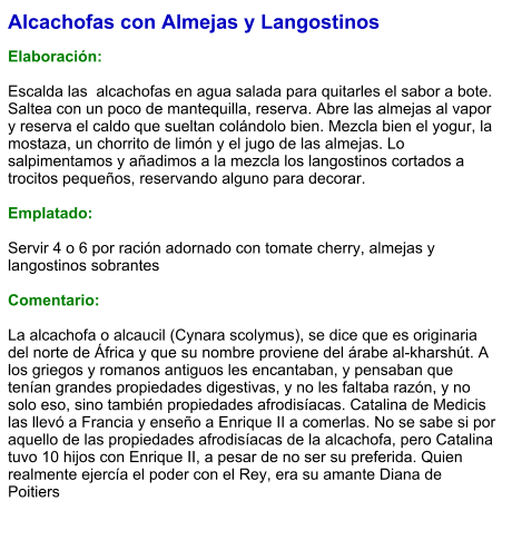 Alcachofas con Almejas y Langostinos  Elaboración:  Escalda las  alcachofas en agua salada para quitarles el sabor a bote. Saltea con un poco de mantequilla, reserva. Abre las almejas al vapor y reserva el caldo que sueltan colándolo bien. Mezcla bien el yogur, la mostaza, un chorrito de limón y el jugo de las almejas. Lo salpimentamos y añadimos a la mezcla los langostinos cortados a trocitos pequeños, reservando alguno para decorar.  Emplatado:  Servir 4 o 6 por ración adornado con tomate cherry, almejas y langostinos sobrantes  Comentario:  La alcachofa o alcaucil (Cynara scolymus), se dice que es originaria del norte de África y que su nombre proviene del árabe al-kharshút. A los griegos y romanos antiguos les encantaban, y pensaban que tenían grandes propiedades digestivas, y no les faltaba razón, y no solo eso, sino también propiedades afrodisíacas. Catalina de Medicis las llevó a Francia y enseño a Enrique II a comerlas. No se sabe si por aquello de las propiedades afrodisíacas de la alcachofa, pero Catalina tuvo 10 hijos con Enrique II, a pesar de no ser su preferida. Quien realmente ejercía el poder con el Rey, era su amante Diana de Poitiers