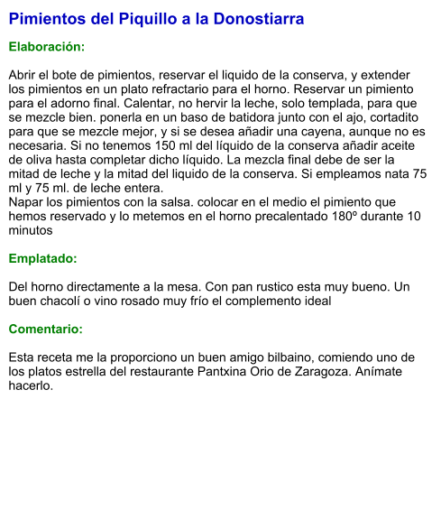 Pimientos del Piquillo a la Donostiarra  Elaboración:  Abrir el bote de pimientos, reservar el liquido de la conserva, y extender los pimientos en un plato refractario para el horno. Reservar un pimiento para el adorno final. Calentar, no hervir la leche, solo templada, para que se mezcle bien. ponerla en un baso de batidora junto con el ajo, cortadito para que se mezcle mejor, y si se desea añadir una cayena, aunque no es necesaria. Si no tenemos 150 ml del líquido de la conserva añadir aceite de oliva hasta completar dicho líquido. La mezcla final debe de ser la mitad de leche y la mitad del liquido de la conserva. Si empleamos nata 75 ml y 75 ml. de leche entera. Napar los pimientos con la salsa. colocar en el medio el pimiento que hemos reservado y lo metemos en el horno precalentado 180º durante 10 minutos  Emplatado:  Del horno directamente a la mesa. Con pan rustico esta muy bueno. Un buen chacolí o vino rosado muy frío el complemento ideal  Comentario:  Esta receta me la proporciono un buen amigo bilbaino, comiendo uno de los platos estrella del restaurante Pantxina Orio de Zaragoza. Anímate hacerlo.