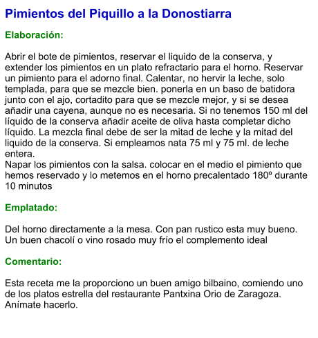 Pimientos del Piquillo a la Donostiarra  Elaboración:  Abrir el bote de pimientos, reservar el liquido de la conserva, y extender los pimientos en un plato refractario para el horno. Reservar un pimiento para el adorno final. Calentar, no hervir la leche, solo templada, para que se mezcle bien. ponerla en un baso de batidora junto con el ajo, cortadito para que se mezcle mejor, y si se desea añadir una cayena, aunque no es necesaria. Si no tenemos 150 ml del líquido de la conserva añadir aceite de oliva hasta completar dicho líquido. La mezcla final debe de ser la mitad de leche y la mitad del liquido de la conserva. Si empleamos nata 75 ml y 75 ml. de leche entera. Napar los pimientos con la salsa. colocar en el medio el pimiento que hemos reservado y lo metemos en el horno precalentado 180º durante 10 minutos  Emplatado:  Del horno directamente a la mesa. Con pan rustico esta muy bueno. Un buen chacolí o vino rosado muy frío el complemento ideal  Comentario:  Esta receta me la proporciono un buen amigo bilbaino, comiendo uno de los platos estrella del restaurante Pantxina Orio de Zaragoza. Anímate hacerlo.