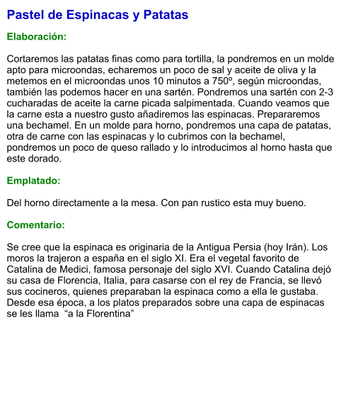 Pastel de Espinacas y Patatas  Elaboración:  Cortaremos las patatas finas como para tortilla, la pondremos en un molde apto para microondas, echaremos un poco de sal y aceite de oliva y la metemos en el microondas unos 10 minutos a 750º, según microondas, también las podemos hacer en una sartén. Pondremos una sartén con 2-3 cucharadas de aceite la carne picada salpimentada. Cuando veamos que la carne esta a nuestro gusto añadiremos las espinacas. Prepararemos una bechamel. En un molde para horno, pondremos una capa de patatas, otra de carne con las espinacas y lo cubrimos con la bechamel, pondremos un poco de queso rallado y lo introducimos al horno hasta que este dorado.  Emplatado:  Del horno directamente a la mesa. Con pan rustico esta muy bueno.   Comentario:  Se cree que la espinaca es originaria de la Antigua Persia (hoy Irán). Los moros la trajeron a españa en el siglo XI. Era el vegetal favorito de Catalina de Medici, famosa personaje del siglo XVI. Cuando Catalina dejó su casa de Florencia, Italia, para casarse con el rey de Francia, se llevó sus cocineros, quienes preparaban la espinaca como a ella le gustaba. Desde esa época, a los platos preparados sobre una capa de espinacas se les llama  “a la Florentina”