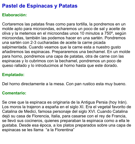 Pastel de Espinacas y Patatas  Elaboración:  Cortaremos las patatas finas como para tortilla, la pondremos en un molde apto para microondas, echaremos un poco de sal y aceite de oliva y la metemos en el microondas unos 10 minutos a 750º, según microondas, también las podemos hacer en una sartén. Pondremos una sartén con 2-3 cucharadas de aceite la carne picada salpimentada. Cuando veamos que la carne esta a nuestro gusto añadiremos las espinacas. Prepararemos una bechamel. En un molde para horno, pondremos una capa de patatas, otra de carne con las espinacas y lo cubrimos con la bechamel, pondremos un poco de queso rallado y lo introducimos al horno hasta que este dorado.  Emplatado:  Del horno directamente a la mesa. Con pan rustico esta muy bueno.   Comentario:  Se cree que la espinaca es originaria de la Antigua Persia (hoy Irán). Los moros la trajeron a españa en el siglo XI. Era el vegetal favorito de Catalina de Medici, famosa personaje del siglo XVI. Cuando Catalina dejó su casa de Florencia, Italia, para casarse con el rey de Francia, se llevó sus cocineros, quienes preparaban la espinaca como a ella le gustaba. Desde esa época, a los platos preparados sobre una capa de espinacas se les llama  “a la Florentina”