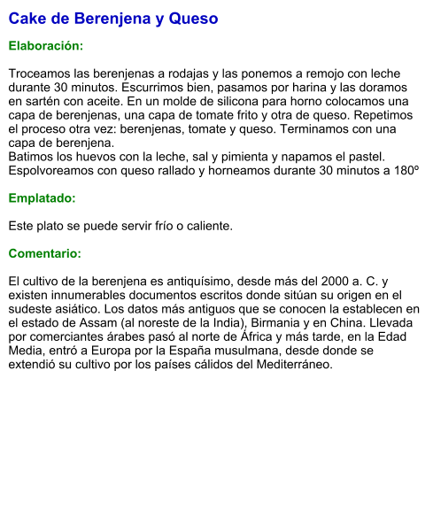Cake de Berenjena y Queso  Elaboración:  Troceamos las berenjenas a rodajas y las ponemos a remojo con leche durante 30 minutos. Escurrimos bien, pasamos por harina y las doramos en sartén con aceite. En un molde de silicona para horno colocamos una capa de berenjenas, una capa de tomate frito y otra de queso. Repetimos el proceso otra vez: berenjenas, tomate y queso. Terminamos con una capa de berenjena.  Batimos los huevos con la leche, sal y pimienta y napamos el pastel. Espolvoreamos con queso rallado y horneamos durante 30 minutos a 180º   Emplatado:  Este plato se puede servir frío o caliente.   Comentario:  El cultivo de la berenjena es antiquísimo, desde más del 2000 a. C. y existen innumerables documentos escritos donde sitúan su origen en el sudeste asiático. Los datos más antiguos que se conocen la establecen en el estado de Assam (al noreste de la India), Birmania y en China. Llevada por comerciantes árabes pasó al norte de África y más tarde, en la Edad Media, entró a Europa por la España musulmana, desde donde se extendió su cultivo por los países cálidos del Mediterráneo.