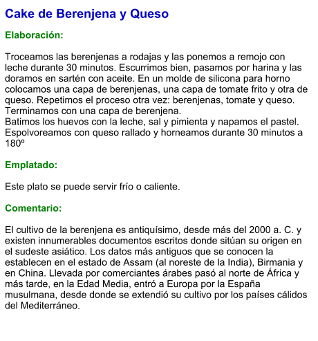 Cake de Berenjena y Queso  Elaboración:  Troceamos las berenjenas a rodajas y las ponemos a remojo con leche durante 30 minutos. Escurrimos bien, pasamos por harina y las doramos en sartén con aceite. En un molde de silicona para horno colocamos una capa de berenjenas, una capa de tomate frito y otra de queso. Repetimos el proceso otra vez: berenjenas, tomate y queso. Terminamos con una capa de berenjena.  Batimos los huevos con la leche, sal y pimienta y napamos el pastel. Espolvoreamos con queso rallado y horneamos durante 30 minutos a 180º   Emplatado:  Este plato se puede servir frío o caliente.   Comentario:  El cultivo de la berenjena es antiquísimo, desde más del 2000 a. C. y existen innumerables documentos escritos donde sitúan su origen en el sudeste asiático. Los datos más antiguos que se conocen la establecen en el estado de Assam (al noreste de la India), Birmania y en China. Llevada por comerciantes árabes pasó al norte de África y más tarde, en la Edad Media, entró a Europa por la España musulmana, desde donde se extendió su cultivo por los países cálidos del Mediterráneo.