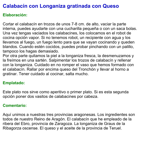 Calabacín con Longaniza gratinada con Queso  Elaboración:  Cortar el calabacín en trozos de unos 7-8 cm. de alto, vaciar la parte interna, puedes ayudarte con una cucharilla pequeña o con un saca bolas. Una vez tengas vaciados los calabacines, los colocamos en el robot de cocina opción vapor. Si no tenemos robot, un recipiente con agua y los llevamos al fuego, un fuego lento para que se vayan cocinando y queden blandos. Cuando estén cocidos, puedes probar pinchando con un palillo, tampoco los hagas demasiado. Por otra parte quitamos la piel a la longaniza fresca, la desmenuzamos y la freímos en una sartén. Salpimentar los trozos de calabacín y rellenar con la longaniza. Cuidado en no romper el vaso que hemos formado con el calabacín. Rallar por encima queso del Tronchón y llevar al horno a gratinar. Tener cuidado al cocinar, salta mucho.  Emplatado:  Este plato nos sirve como aperitivo o primer plato. Si es esta segunda opción poner dos vasitos de calabacines por cabeza.  Comentario:  Aquí unimos a nuestras tres provincias aragonesas. Los ingredientes son todos de nuestro Reino de Aragón. El calabacín que he empleado de la ribera del Ebro, provincia de Zaragoza. La longaniza de Graus de la Ribagorza oscense. El queso y el aceite de la provincia de Teruel.
