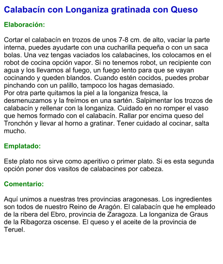 Calabacín con Longaniza gratinada con Queso  Elaboración:  Cortar el calabacín en trozos de unos 7-8 cm. de alto, vaciar la parte interna, puedes ayudarte con una cucharilla pequeña o con un saca bolas. Una vez tengas vaciados los calabacines, los colocamos en el robot de cocina opción vapor. Si no tenemos robot, un recipiente con agua y los llevamos al fuego, un fuego lento para que se vayan cocinando y queden blandos. Cuando estén cocidos, puedes probar pinchando con un palillo, tampoco los hagas demasiado. Por otra parte quitamos la piel a la longaniza fresca, la desmenuzamos y la freímos en una sartén. Salpimentar los trozos de calabacín y rellenar con la longaniza. Cuidado en no romper el vaso que hemos formado con el calabacín. Rallar por encima queso del Tronchón y llevar al horno a gratinar. Tener cuidado al cocinar, salta mucho.  Emplatado:  Este plato nos sirve como aperitivo o primer plato. Si es esta segunda opción poner dos vasitos de calabacines por cabeza.  Comentario:  Aquí unimos a nuestras tres provincias aragonesas. Los ingredientes son todos de nuestro Reino de Aragón. El calabacín que he empleado de la ribera del Ebro, provincia de Zaragoza. La longaniza de Graus de la Ribagorza oscense. El queso y el aceite de la provincia de Teruel.