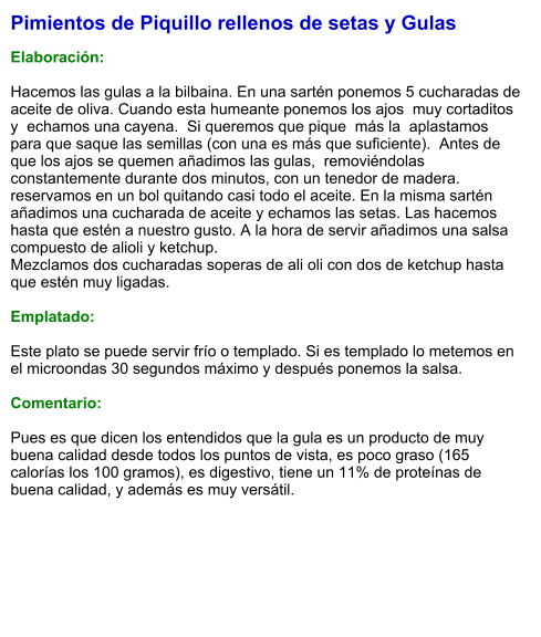 Pimientos de Piquillo rellenos de setas y Gulas  Elaboración:  Hacemos las gulas a la bilbaina. En una sartén ponemos 5 cucharadas de aceite de oliva. Cuando esta humeante ponemos los ajos  muy cortaditos y  echamos una cayena.  Si queremos que pique  más la  aplastamos  para que saque las semillas (con una es más que suficiente).  Antes de que los ajos se quemen añadimos las gulas,  removiéndolas constantemente durante dos minutos, con un tenedor de madera. reservamos en un bol quitando casi todo el aceite. En la misma sartén añadimos una cucharada de aceite y echamos las setas. Las hacemos hasta que estén a nuestro gusto. A la hora de servir añadimos una salsa compuesto de alioli y ketchup.  Mezclamos dos cucharadas soperas de ali oli con dos de ketchup hasta que estén muy ligadas.   Emplatado:  Este plato se puede servir frío o templado. Si es templado lo metemos en el microondas 30 segundos máximo y después ponemos la salsa.  Comentario:  Pues es que dicen los entendidos que la gula es un producto de muy buena calidad desde todos los puntos de vista, es poco graso (165 calorías los 100 gramos), es digestivo, tiene un 11% de proteínas de buena calidad, y además es muy versátil.