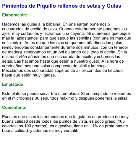 Pimientos de Piquillo rellenos de setas y Gulas  Elaboración:  Hacemos las gulas a la bilbaina. En una sartén ponemos 5 cucharadas de aceite de oliva. Cuando esta humeante ponemos los ajos  muy cortaditos y  echamos una cayena.  Si queremos que pique  más la  aplastamos  para que saque las semillas (con una es más que suficiente).  Antes de que los ajos se quemen añadimos las gulas,  removiéndolas constantemente durante dos minutos, con un tenedor de madera. reservamos en un bol quitando casi todo el aceite. En la misma sartén añadimos una cucharada de aceite y echamos las setas. Las hacemos hasta que estén a nuestro gusto. A la hora de servir añadimos una salsa compuesto de alioli y ketchup.  Mezclamos dos cucharadas soperas de ali oli con dos de ketchup hasta que estén muy ligadas.   Emplatado:  Este plato se puede servir frío o templado. Si es templado lo metemos en el microondas 30 segundos máximo y después ponemos la salsa.  Comentario:  Pues es que dicen los entendidos que la gula es un producto de muy buena calidad desde todos los puntos de vista, es poco graso (165 calorías los 100 gramos), es digestivo, tiene un 11% de proteínas de buena calidad, y además es muy versátil.