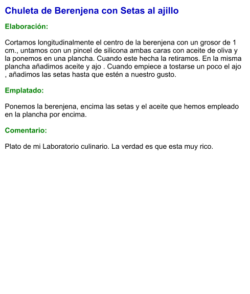 Chuleta de Berenjena con Setas al ajillo  Elaboración:  Cortamos longitudinalmente el centro de la berenjena con un grosor de 1 cm., untamos con un pincel de silicona ambas caras con aceite de oliva y la ponemos en una plancha. Cuando este hecha la retiramos. En la misma plancha añadimos aceite y ajo . Cuando empiece a tostarse un poco el ajo , añadimos las setas hasta que estén a nuestro gusto.  Emplatado:  Ponemos la berenjena, encima las setas y el aceite que hemos empleado en la plancha por encima.   Comentario:  Plato de mi Laboratorio culinario. La verdad es que esta muy rico.