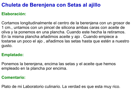 Chuleta de Berenjena con Setas al ajillo  Elaboración:  Cortamos longitudinalmente el centro de la berenjena con un grosor de 1 cm., untamos con un pincel de silicona ambas caras con aceite de oliva y la ponemos en una plancha. Cuando este hecha la retiramos. En la misma plancha añadimos aceite y ajo . Cuando empiece a tostarse un poco el ajo , añadimos las setas hasta que estén a nuestro gusto.  Emplatado:  Ponemos la berenjena, encima las setas y el aceite que hemos empleado en la plancha por encima.   Comentario:  Plato de mi Laboratorio culinario. La verdad es que esta muy rico.