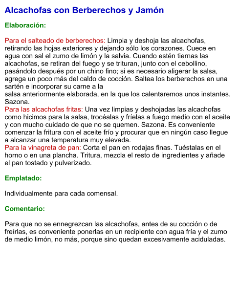 Alcachofas con Berberechos y Jamón   Elaboración:  Para el salteado de berberechos: Limpia y deshoja las alcachofas, retirando las hojas exteriores y dejando sólo los corazones. Cuece en agua con sal el zumo de limón y la salvia. Cuando estén tiernas las alcachofas, se retiran del fuego y se trituran, junto con el cebollino, pasándolo después por un chino fino; si es necesario aligerar la salsa, agrega un poco más del caldo de cocción. Saltea los berberechos en una sartén e incorporar su carne a la  salsa anteriormente elaborada, en la que los calentaremos unos instantes. Sazona. Para las alcachofas fritas: Una vez limpias y deshojadas las alcachofas como hicimos para la salsa, trocéalas y fríelas a fuego medio con el aceite y con mucho cuidado de que no se quemen. Sazona. Es conveniente comenzar la fritura con el aceite frío y procurar que en ningún caso llegue a alcanzar una temperatura muy elevada. Para la vinagreta de pan: Corta el pan en rodajas finas. Tuéstalas en el horno o en una plancha. Tritura, mezcla el resto de ingredientes y añade el pan tostado y pulverizado.  Emplatado:  Individualmente para cada comensal.   Comentario:  Para que no se ennegrezcan las alcachofas, antes de su cocción o de freírlas, es conveniente ponerlas en un recipiente con agua fría y el zumo de medio limón, no más, porque sino quedan excesivamente aciduladas.