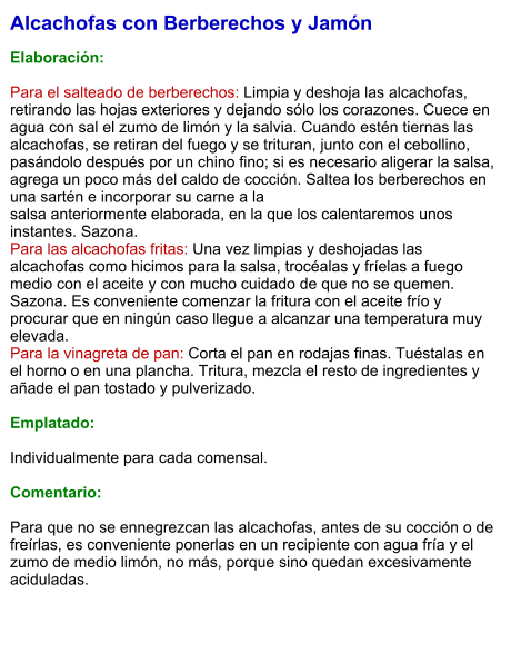 Alcachofas con Berberechos y Jamón   Elaboración:  Para el salteado de berberechos: Limpia y deshoja las alcachofas, retirando las hojas exteriores y dejando sólo los corazones. Cuece en agua con sal el zumo de limón y la salvia. Cuando estén tiernas las alcachofas, se retiran del fuego y se trituran, junto con el cebollino, pasándolo después por un chino fino; si es necesario aligerar la salsa, agrega un poco más del caldo de cocción. Saltea los berberechos en una sartén e incorporar su carne a la  salsa anteriormente elaborada, en la que los calentaremos unos instantes. Sazona. Para las alcachofas fritas: Una vez limpias y deshojadas las alcachofas como hicimos para la salsa, trocéalas y fríelas a fuego medio con el aceite y con mucho cuidado de que no se quemen. Sazona. Es conveniente comenzar la fritura con el aceite frío y procurar que en ningún caso llegue a alcanzar una temperatura muy elevada. Para la vinagreta de pan: Corta el pan en rodajas finas. Tuéstalas en el horno o en una plancha. Tritura, mezcla el resto de ingredientes y añade el pan tostado y pulverizado.  Emplatado:  Individualmente para cada comensal.   Comentario:  Para que no se ennegrezcan las alcachofas, antes de su cocción o de freírlas, es conveniente ponerlas en un recipiente con agua fría y el zumo de medio limón, no más, porque sino quedan excesivamente aciduladas.