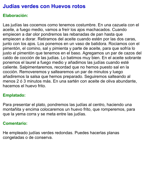 Judías verdes con Huevos rotos  Elaboración:  Las judías las cocemos como tenemos costumbre. En una cazuela con el aceite, a fuego medio, vamos a freír los ajos machacados. Cuando empiecen a dar olor pondremos las rebanadas de pan hasta que empiecen a dorar. Retiramos del aceite cuando estén por las dos caras, junto con los ajos. Los ponemos en un vaso de batidora. Rociamos con el pimentón, el comino, sal y pimienta y parte de aceite, para que sofría lo justo el pimentón que tenemos en el baso. Agregamos un par de cazos del caldo de cocción de las judías. Lo batimos muy bien. En el aceite sobrante ponemos el laurel a fuego medio y añadimos las judías cuando esté caliente. Salpimentaremos, recordad que no hemos puesto sal en la cocción. Removeremos y saltearemos un par de minutos y luego añadiremos la salsa que hemos preparado. Seguiremos salteando al menos 2 ó 3 minutos más. En una sartén con aceite de oliva abundante, hacemos el huevo frito.   Emplatado:  Para presentar el plato, pondremos las judías al centro, haciendo una montañita y encima colocaremos un huevo frito, que romperemos, para que la yema corra y se meta entre las judías.    Comentario:  He empleado judías verdes redondas. Puedes hacerlas planas congeladas o de conserva.