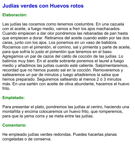 Judías verdes con Huevos rotos  Elaboración:  Las judías las cocemos como tenemos costumbre. En una cazuela con el aceite, a fuego medio, vamos a freír los ajos machacados. Cuando empiecen a dar olor pondremos las rebanadas de pan hasta que empiecen a dorar. Retiramos del aceite cuando estén por las dos caras, junto con los ajos. Los ponemos en un vaso de batidora. Rociamos con el pimentón, el comino, sal y pimienta y parte de aceite, para que sofría lo justo el pimentón que tenemos en el baso. Agregamos un par de cazos del caldo de cocción de las judías. Lo batimos muy bien. En el aceite sobrante ponemos el laurel a fuego medio y añadimos las judías cuando esté caliente. Salpimentaremos, recordad que no hemos puesto sal en la cocción. Removeremos y saltearemos un par de minutos y luego añadiremos la salsa que hemos preparado. Seguiremos salteando al menos 2 ó 3 minutos más. En una sartén con aceite de oliva abundante, hacemos el huevo frito.   Emplatado:  Para presentar el plato, pondremos las judías al centro, haciendo una montañita y encima colocaremos un huevo frito, que romperemos, para que la yema corra y se meta entre las judías.    Comentario:  He empleado judías verdes redondas. Puedes hacerlas planas congeladas o de conserva.