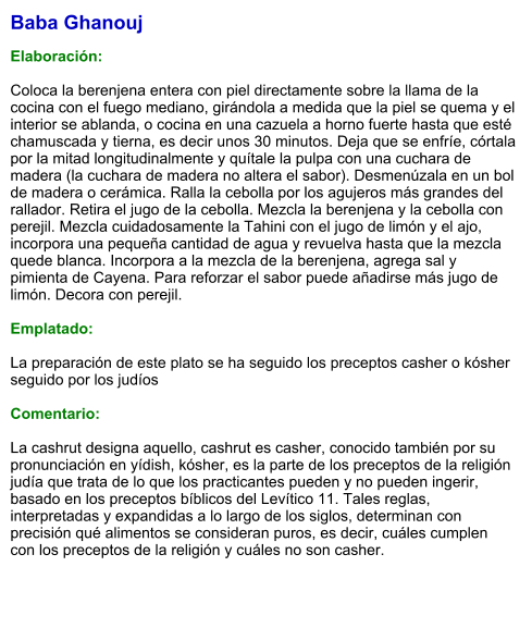 Baba Ghanouj  Elaboración:  Coloca la berenjena entera con piel directamente sobre la llama de la cocina con el fuego mediano, girándola a medida que la piel se quema y el interior se ablanda, o cocina en una cazuela a horno fuerte hasta que esté chamuscada y tierna, es decir unos 30 minutos. Deja que se enfríe, córtala por la mitad longitudinalmente y quítale la pulpa con una cuchara de madera (la cuchara de madera no altera el sabor). Desmenúzala en un bol de madera o cerámica. Ralla la cebolla por los agujeros más grandes del rallador. Retira el jugo de la cebolla. Mezcla la berenjena y la cebolla con perejil. Mezcla cuidadosamente la Tahini con el jugo de limón y el ajo, incorpora una pequeña cantidad de agua y revuelva hasta que la mezcla quede blanca. Incorpora a la mezcla de la berenjena, agrega sal y pimienta de Cayena. Para reforzar el sabor puede añadirse más jugo de limón. Decora con perejil.  Emplatado:  La preparación de este plato se ha seguido los preceptos casher o kósher seguido por los judíos   Comentario:  La cashrut designa aquello, cashrut es casher, conocido también por su pronunciación en yídish, kósher, es la parte de los preceptos de la religión judía que trata de lo que los practicantes pueden y no pueden ingerir, basado en los preceptos bíblicos del Levítico 11. Tales reglas, interpretadas y expandidas a lo largo de los siglos, determinan con precisión qué alimentos se consideran puros, es decir, cuáles cumplen con los preceptos de la religión y cuáles no son casher.