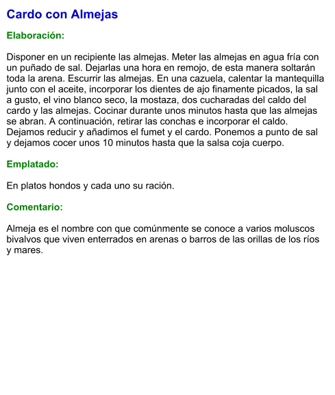 Cardo con Almejas  Elaboración:  Disponer en un recipiente las almejas. Meter las almejas en agua fría con un puñado de sal. Dejarlas una hora en remojo, de esta manera soltarán toda la arena. Escurrir las almejas. En una cazuela, calentar la mantequilla junto con el aceite, incorporar los dientes de ajo finamente picados, la sal a gusto, el vino blanco seco, la mostaza, dos cucharadas del caldo del cardo y las almejas. Cocinar durante unos minutos hasta que las almejas se abran. A continuación, retirar las conchas e incorporar el caldo. Dejamos reducir y añadimos el fumet y el cardo. Ponemos a punto de sal y dejamos cocer unos 10 minutos hasta que la salsa coja cuerpo.  Emplatado:  En platos hondos y cada uno su ración.   Comentario:  Almeja es el nombre con que comúnmente se conoce a varios moluscos bivalvos que viven enterrados en arenas o barros de las orillas de los ríos y mares.