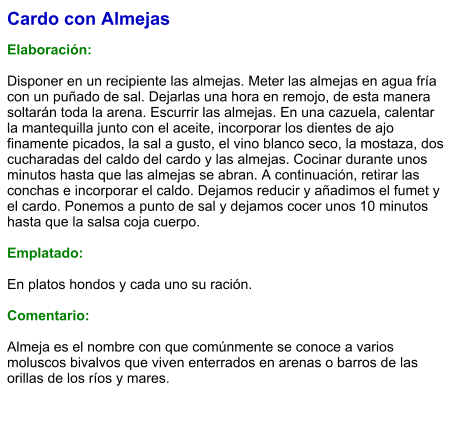 Cardo con Almejas  Elaboración:  Disponer en un recipiente las almejas. Meter las almejas en agua fría con un puñado de sal. Dejarlas una hora en remojo, de esta manera soltarán toda la arena. Escurrir las almejas. En una cazuela, calentar la mantequilla junto con el aceite, incorporar los dientes de ajo finamente picados, la sal a gusto, el vino blanco seco, la mostaza, dos cucharadas del caldo del cardo y las almejas. Cocinar durante unos minutos hasta que las almejas se abran. A continuación, retirar las conchas e incorporar el caldo. Dejamos reducir y añadimos el fumet y el cardo. Ponemos a punto de sal y dejamos cocer unos 10 minutos hasta que la salsa coja cuerpo.  Emplatado:  En platos hondos y cada uno su ración.   Comentario:  Almeja es el nombre con que comúnmente se conoce a varios moluscos bivalvos que viven enterrados en arenas o barros de las orillas de los ríos y mares.