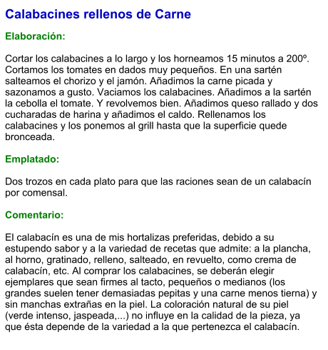 Calabacines rellenos de Carne  Elaboración:  Cortar los calabacines a lo largo y los horneamos 15 minutos a 200º. Cortamos los tomates en dados muy pequeños. En una sartén salteamos el chorizo y el jamón. Añadimos la carne picada y sazonamos a gusto. Vaciamos los calabacines. Añadimos a la sartén la cebolla el tomate. Y revolvemos bien. Añadimos queso rallado y dos cucharadas de harina y añadimos el caldo. Rellenamos los calabacines y los ponemos al grill hasta que la superficie quede bronceada.  Emplatado:  Dos trozos en cada plato para que las raciones sean de un calabacín por comensal.   Comentario:  El calabacín es una de mis hortalizas preferidas, debido a su estupendo sabor y a la variedad de recetas que admite: a la plancha, al horno, gratinado, relleno, salteado, en revuelto, como crema de calabacín, etc. Al comprar los calabacines, se deberán elegir ejemplares que sean firmes al tacto, pequeños o medianos (los grandes suelen tener demasiadas pepitas y una carne menos tierna) y sin manchas extrañas en la piel. La coloración natural de su piel (verde intenso, jaspeada,...) no influye en la calidad de la pieza, ya que ésta depende de la variedad a la que pertenezca el calabacín.