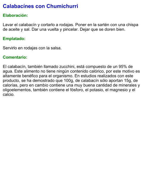 Calabacínes con Chumichurri  Elaboración:  Lavar el calabacín y cortarlo a rodajas. Poner en la sartén con una chispa de aceite y sal. Dar una vuelta y pincelar. Dejar que se doren bien.  Emplatado:  Servirlo en rodajas con la salsa.   Comentario:  El calabacín, también llamado zucchini, está compuesto de un 95% de agua. Este alimento no tiene ningún contenido calórico, por este motivo es altamente benéfico para el organismo. En estudios realizados con este producto, se ha demostrado que 100g, de calabacín sólo aportan 15g, de calorías, pero en cambio contiene una muy buena cantidad de minerales y oligoelementos, también contiene el fósforo, el potasio, el magnesio y el calcio.