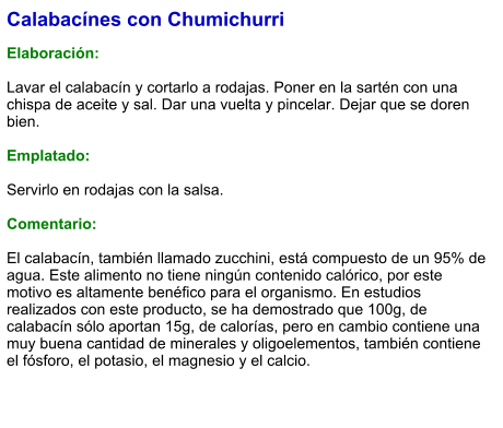 Calabacínes con Chumichurri  Elaboración:  Lavar el calabacín y cortarlo a rodajas. Poner en la sartén con una chispa de aceite y sal. Dar una vuelta y pincelar. Dejar que se doren bien.  Emplatado:  Servirlo en rodajas con la salsa.   Comentario:  El calabacín, también llamado zucchini, está compuesto de un 95% de agua. Este alimento no tiene ningún contenido calórico, por este motivo es altamente benéfico para el organismo. En estudios realizados con este producto, se ha demostrado que 100g, de calabacín sólo aportan 15g, de calorías, pero en cambio contiene una muy buena cantidad de minerales y oligoelementos, también contiene el fósforo, el potasio, el magnesio y el calcio.