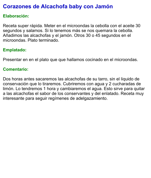 Corazones de Alcachofa baby con Jamón  Elaboración:  Receta super rápida. Meter en el microondas la cebolla con el aceite 30 segundos y salamos. Si lo tenemos más se nos quemara la cebolla. Añadimos las alcachofas y el jamón. Otros 30 o 45 segundos en el microondas. Plato terminado.  Emplatado:  Presentar en en el plato que que hallamos cocinado en el microondas.   Comentario:  Dos horas antes sacaremos las alcachofas de su tarro, sin el liquido de conservación que lo tiraremos. Cubriremos con agua y 2 cucharadas de limón. Lo tendremos 1 hora y cambiaremos el agua. Esto sirve para quitar a las alcachofas el sabor de los conservantes y del enlatado. Receta muy interesante para seguir regímenes de adelgazamiento.