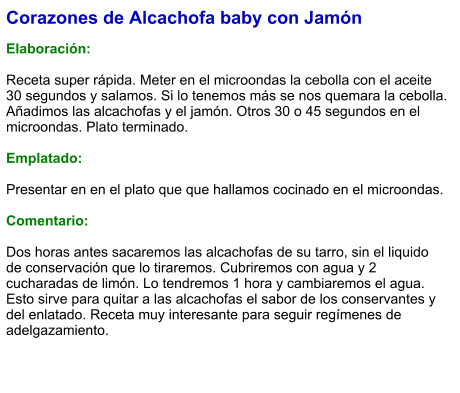 Corazones de Alcachofa baby con Jamón  Elaboración:  Receta super rápida. Meter en el microondas la cebolla con el aceite 30 segundos y salamos. Si lo tenemos más se nos quemara la cebolla. Añadimos las alcachofas y el jamón. Otros 30 o 45 segundos en el microondas. Plato terminado.  Emplatado:  Presentar en en el plato que que hallamos cocinado en el microondas.   Comentario:  Dos horas antes sacaremos las alcachofas de su tarro, sin el liquido de conservación que lo tiraremos. Cubriremos con agua y 2 cucharadas de limón. Lo tendremos 1 hora y cambiaremos el agua. Esto sirve para quitar a las alcachofas el sabor de los conservantes y del enlatado. Receta muy interesante para seguir regímenes de adelgazamiento.